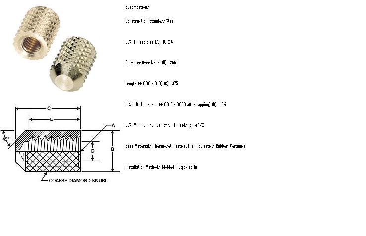 Specifications   
 
Construction  Stainless Steel
 
 
U.S. Thread Size (A)  10-24
 
 
Diameter Over Knurl (B)  .266
 
 
Length (+.000 -.010) (C)  .375
 
 
U.S. I.D. Tolerance (+.0015 -.0000 after tapping) (D)  .154
 
 
U.S. Minimum Number of Full Threads (E)  4-1/2
 
 
Base Materials  Thermoset Plastics, Thermoplastics, Rubber, Ceramics
 
 
Installation Methods  Molded-In, Epoxied-In
 
Threaded Inserts